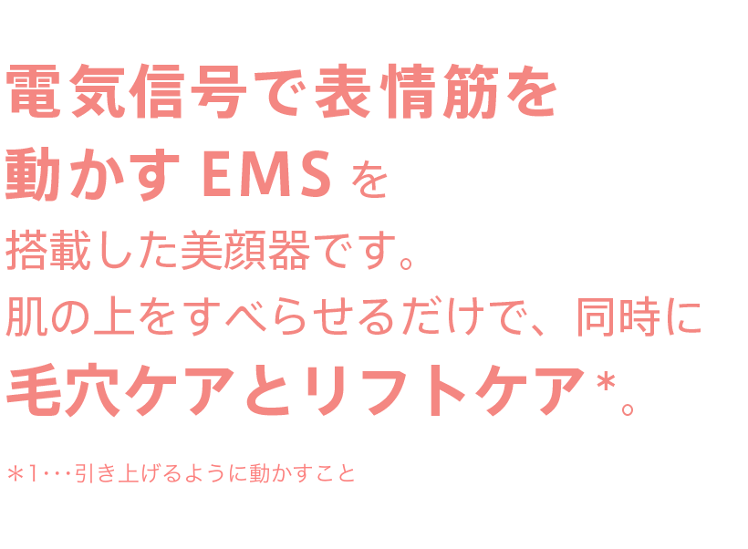 電気信号で表情筋を動かすEMSを搭載した美顔器です。肌の上をすべらせるだけで、同時に毛穴ケアとリフトケア。